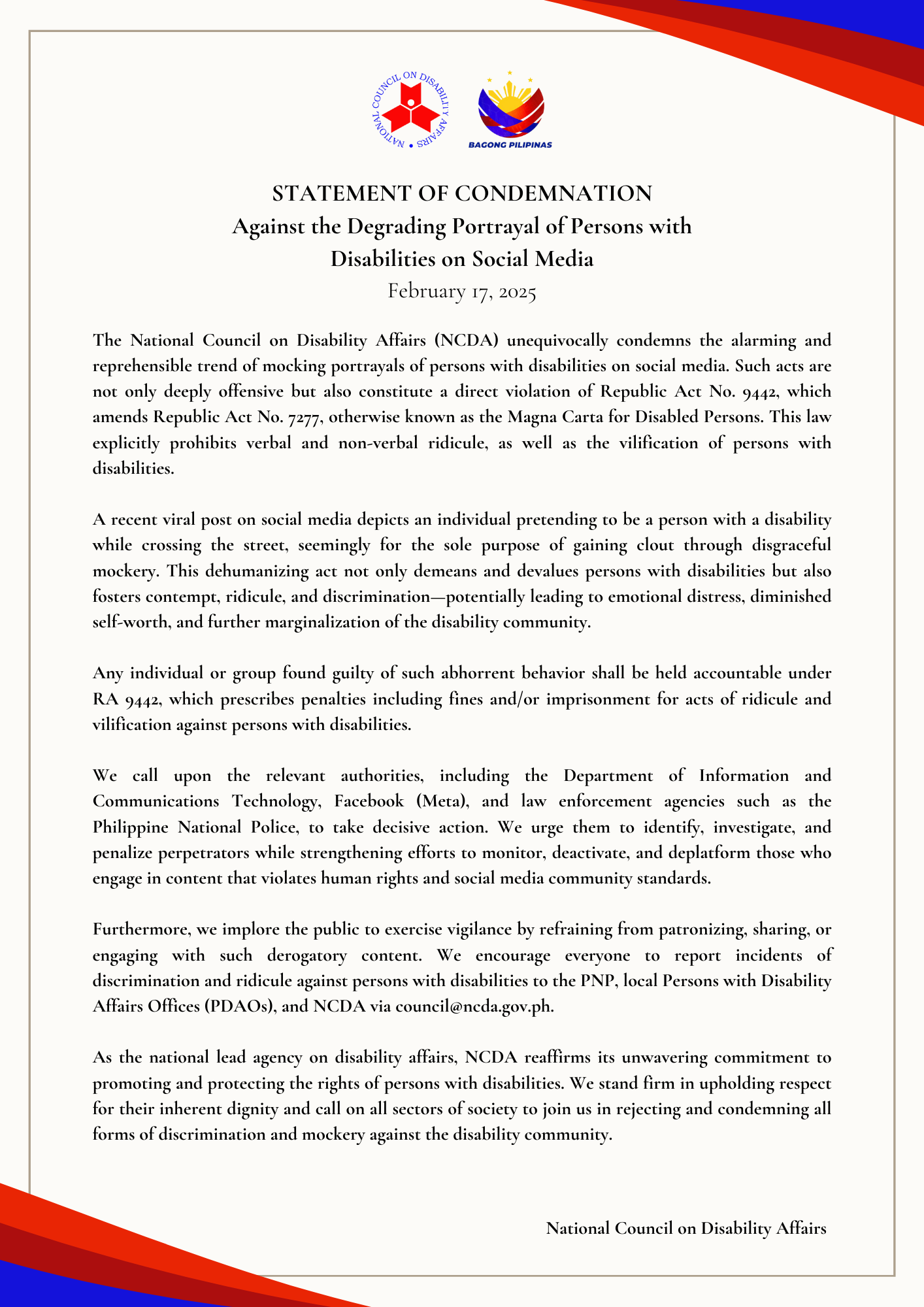 STATEMENT OF CONDEMNATION Against the Degrading Portrayal of Persons with Disabilities on Social Media February 17, 2025 The National Council on Disability Affairs (NCDA) unequivocally condemns the alarming and reprehensible trend of mocking portrayals of persons with disabilities on social media. Such acts are not only deeply offensive but also constitute a direct violation of Republic Act No. 9442, which amends Republic Act No. 7277, otherwise known as the Magna Carta for Disabled Persons. This law explicitly prohibits verbal and non-verbal ridicule, as well as the vilification of persons with disabilities. A recent viral post on social media depicts an individual pretending to be a person with a disability while crossing the street, seemingly for the sole purpose of gaining clout through disgraceful mockery. This dehumanizing act not only demeans and devalues persons with disabilities but also fosters contempt, ridicule, and discrimination—potentially leading to emotional distress, diminished self-worth, and further marginalization of the disability community. Any individual or group found guilty of such abhorrent behavior shall be held accountable under RA 9442, which prescribes penalties including fines and/or imprisonment for acts of ridicule and vilification against persons with disabilities. We call upon the relevant authorities, including the Department of Information and Communications Technology, Facebook (Meta), and law enforcement agencies such as the Philippine National Police, to take decisive action. We urge them to identify, investigate, and penalize perpetrators while strengthening efforts to monitor, deactivate, and deplatform those who engage in content that violates human rights and social media community standards. Furthermore, we implore the public to exercise vigilance by refraining from patronizing, sharing, or engaging with such derogatory content. We encourage everyone to report incidents of discrimination and ridicule against persons with disabilities to the PNP, local Persons with Disability Affairs Offices (PDAOs), and NCDA via council@ncda.gov.ph. As the national lead agency on disability affairs, NCDA reaffirms its unwavering commitment to promoting and protecting the rights of persons with disabilities. We stand firm in upholding respect for their inherent dignity and call on all sectors of society to join us in rejecting and condemning all forms of discrimination and mockery against the disability community.