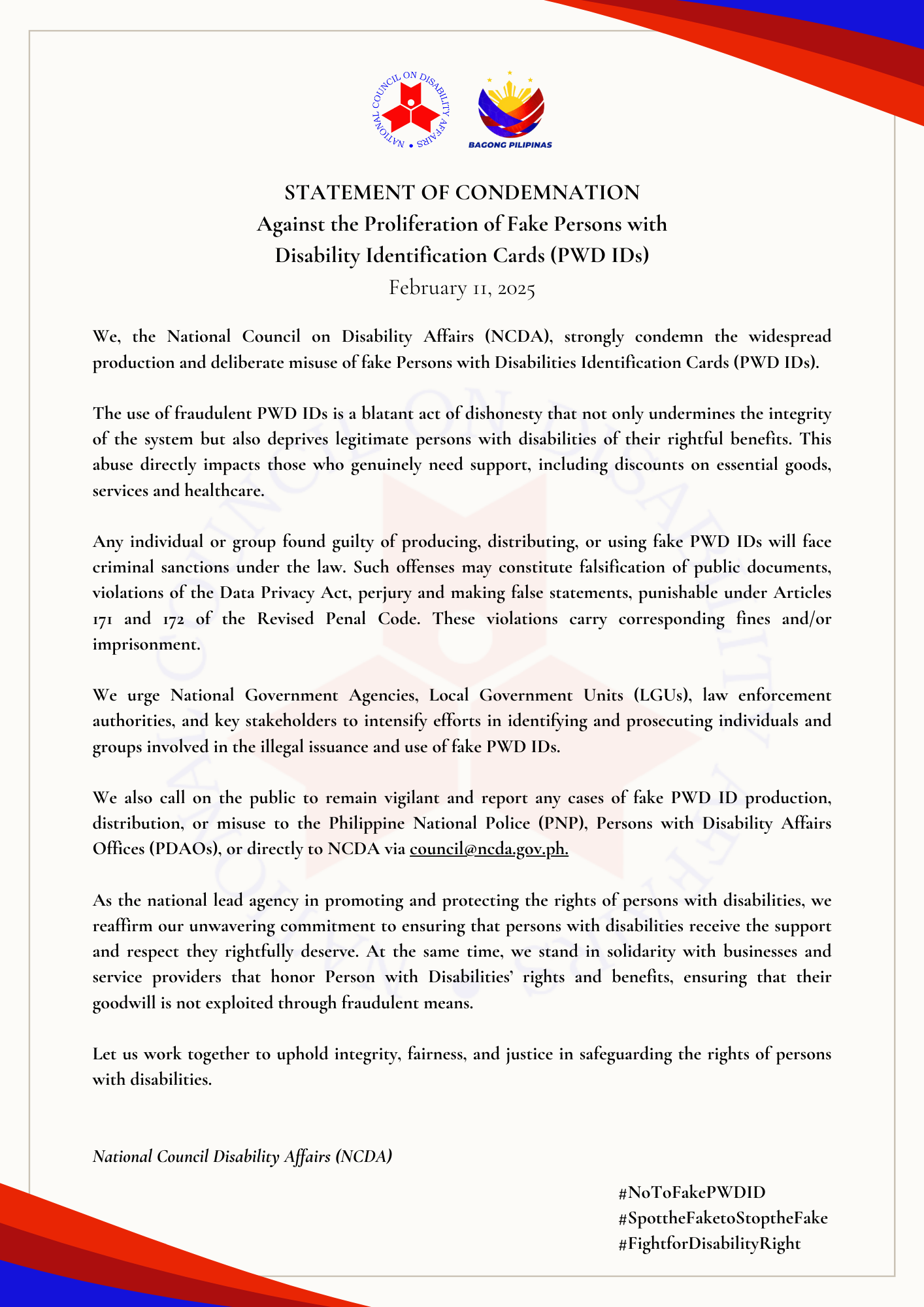 STATEMENT OF CONDEMNATION Against the Proliferation of Fake Persons with Disability Identification Cards (PWD IDs) February 11, 2025 We, the National Council on Disability Affairs (NCDA), strongly condemn the widespread production and deliberate misuse of fake Persons with Disabilities Identification Cards (PWD IDs). The use of fraudulent PWD IDs is a blatant act of dishonesty that not only undermines the integrity of the system but also deprives legitimate persons with disabilities of their rightful benefits. This abuse directly impacts those who genuinely need support, including discounts on essential goods, services and healthcare. Any individual or group found guilty of producing, distributing, or using fake PWD IDs will face criminal sanctions under the law. Such offenses may constitute falsification of public documents, violations of the Data Privacy Act, perjury and making false statements, punishable under Articles 171 and 172 of the Revised Penal Code. These violations carry corresponding fines and/or imprisonment. We urge National Government Agencies, Local Government Units (LGUs), law enforcement authorities, and key stakeholders to intensify efforts in identifying and prosecuting individuals and groups involved in the illegal issuance and use of fake PWD IDs. We also call on the public to remain vigilant and report any cases of fake PWD ID production, distribution, or misuse to the Philippine National Police (PNP), Persons with Disability Affairs Offices (PDAOs), or directly to NCDA via council@ncda.gov.ph. As the national lead agency in promoting and protecting the rights of persons with disabilities, we reaffirm our unwavering commitment to ensuring that persons with disabilities receive the support and respect they rightfully deserve. At the same time, we stand in solidarity with businesses and service providers that honor Person with Disabilities’ rights and benefits, ensuring that their goodwill is not exploited through fraudulent means. Let us work together to uphold integrity, fairness, and justice in safeguarding the rights of persons with disabilities. National Council Disability Affairs (NCDA)