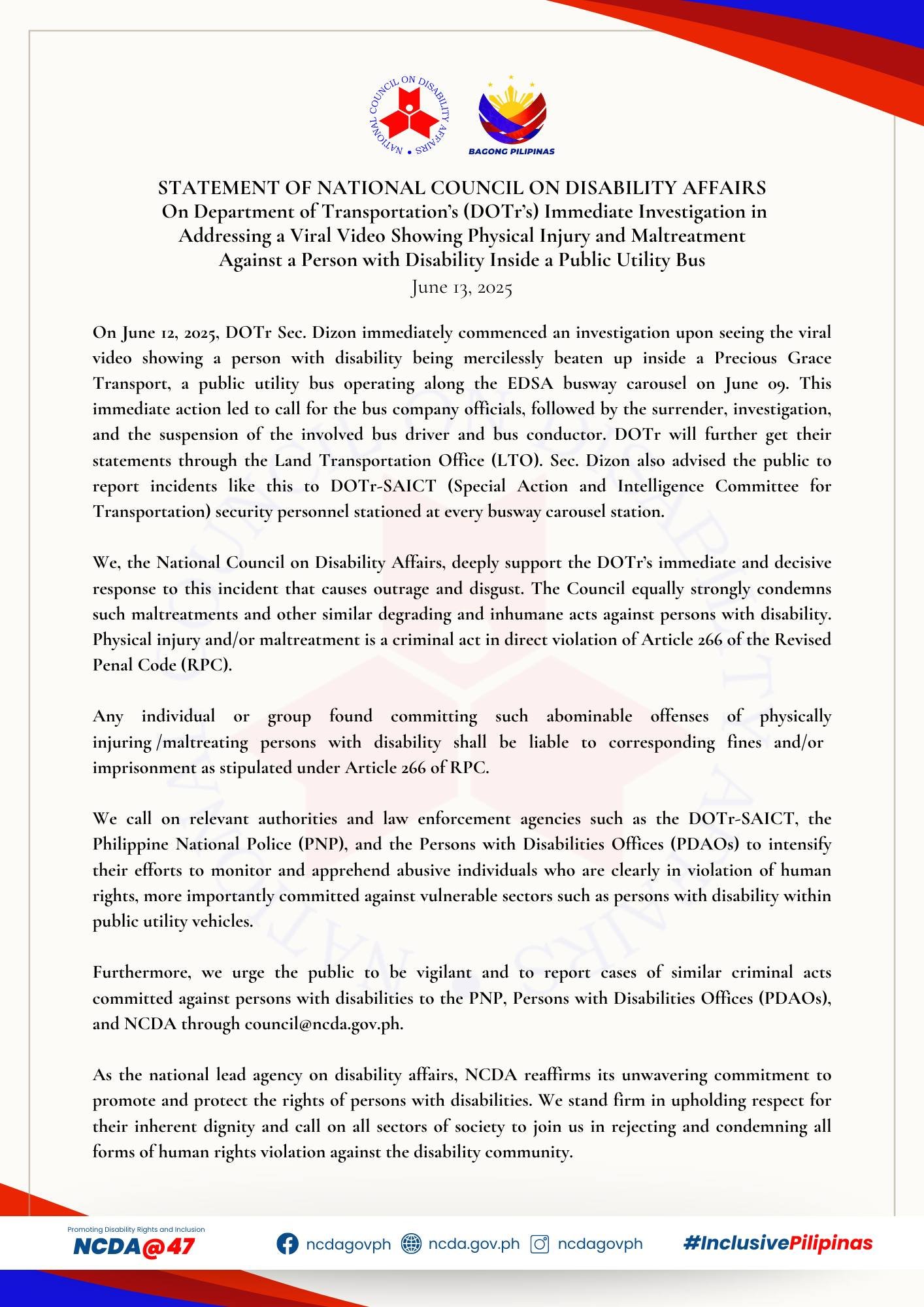 STATEMENT OF SUPPORT | On Department of Transportation’s (DOTr’s) Immediate Investigation in Addressing a Viral Video Showing Physical Injury and Maltreatment Against a Person with Disability Inside a Public Utility Bus | June 13, 2025 On June 12, 2025, DOTr Sec. Dizon immediately commenced an investigation upon seeing the viral video showing a person with disability being mercilessly beaten up inside a Precious Grace Transport, a public utility bus operating along the EDSA busway carousel on June 09. This immediate action led to call for the bus company officials, followed by the surrender, investigation, and the suspension of the involved bus driver and bus conductor. DOTr will further get their statements through the Land Transportation Office (LTO). Sec. Dizon also advised the public to report incidents like this to DOTr-SAICT (Special Action and Intelligence Committee for Transportation) security personnel stationed at every busway carousel station. We, the National Council on Disability Affairs, deeply support the DOTr’s immediate and decisive response to this incident that causes outrage and disgust. The Council equally strongly condemns such maltreatments and other similar degrading and inhumane acts against persons with disability. Physical injury and/or maltreatment is a criminal act in direct violation of Article 266 of the Revised Penal Code (RPC). Any individual or group found committing such abominable offenses of physically injuring /maltreating persons with disability shall be liable to corresponding fines and/or imprisonment as stipulated under Article 266 of RPC. We call on relevant authorities and law enforcement agencies such as the DOTr-SAICT, the Philippine National Police (PNP), and the Persons with Disabilities Offices (PDAOs) to intensify their efforts to monitor and apprehend abusive individuals who are clearly in violation of human rights, more importantly committed against vulnerable sectors such as persons with disability within public utility vehicles. Furthermore, we urge the public to be vigilant and to report cases of similar criminal acts committed against persons with disabilities to the PNP, Persons with Disabilities Offices (PDAOs), and NCDA through council@ncda.gov.ph. As the national lead agency on disability affairs, NCDA reaffirms its unwavering commitment to promote and protect the rights of persons with disabilities. We stand firm in upholding respect for their inherent dignity and call on all sectors of society to join us in rejecting and condemning all forms of human rights violation against the disability community. #FightForDisabilityRights #GalanginHuwagHamakin #JusticeForPWDs