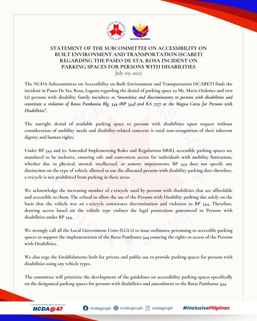 This infographic is the 𝐒𝐓𝐀𝐓𝐄𝐌𝐄𝐍𝐓 𝐎𝐅 𝐓𝐇𝐄 𝐒𝐔𝐁𝐂𝐎𝐌𝐌𝐈𝐓𝐓𝐄𝐄 𝐎𝐍 𝐀𝐂𝐂𝐄𝐒𝐒𝐈𝐁𝐈𝐋𝐈𝐓𝐘 𝐎𝐍 𝐁𝐔𝐈𝐋𝐓 𝐄𝐍𝐕𝐈𝐑𝐎𝐍𝐌𝐄𝐍𝐓 𝐀𝐍𝐃 𝐓𝐑𝐀𝐍𝐒𝐏𝐎𝐑𝐓𝐀𝐓𝐈𝐎𝐍 𝐑𝐄𝐆𝐀𝐑𝐃𝐈𝐍𝐆 𝐓𝐇𝐄 𝐏𝐀𝐒𝐄𝐎 𝐃𝐄 𝐒𝐓𝐀. 𝐑𝐎𝐒𝐀 𝐈𝐍𝐂𝐈𝐃𝐄𝐍𝐓 𝐎𝐍 𝐏𝐀𝐑𝐊𝐈𝐍𝐆 𝐒𝐏𝐀𝐂𝐄𝐒 𝐅𝐎𝐑 𝐏𝐄𝐑𝐒𝐎𝐍𝐒 𝐖𝐈𝐓𝐇 𝐃𝐈𝐒𝐀𝐁𝐈𝐋𝐈𝐓𝐈𝐄𝐒. The overall design background color is light beige with red, maroon, and blue accents at the upper right most and bottom left most corners with a thin light brown border and a very light watermark of the NCDA logo at the center. At the top center most portion are the NCDA logo and Bagong Pilipinas logo. Under it is the title that reads: 𝐒𝐓𝐀𝐓𝐄𝐌𝐄𝐍𝐓 𝐎𝐅 𝐓𝐇𝐄 𝐒𝐔𝐁𝐂𝐎𝐌𝐌𝐈𝐓𝐓𝐄𝐄 𝐎𝐍 𝐀𝐂𝐂𝐄𝐒𝐒𝐈𝐁𝐈𝐋𝐈𝐓𝐘 𝐎𝐍 𝐁𝐔𝐈𝐋𝐓 𝐄𝐍𝐕𝐈𝐑𝐎𝐍𝐌𝐄𝐍𝐓 𝐀𝐍𝐃 𝐓𝐑𝐀𝐍𝐒𝐏𝐎𝐑𝐓𝐀𝐓𝐈𝐎𝐍 𝐑𝐄𝐆𝐀𝐑𝐃𝐈𝐍𝐆 𝐓𝐇𝐄 𝐏𝐀𝐒𝐄𝐎 𝐃𝐄 𝐒𝐓𝐀. 𝐑𝐎𝐒𝐀 𝐈𝐍𝐂𝐈𝐃𝐄𝐍𝐓 𝐎𝐍 𝐏𝐀𝐑𝐊𝐈𝐍𝐆 𝐒𝐏𝐀𝐂𝐄𝐒 𝐅𝐎𝐑 𝐏𝐄𝐑𝐒𝐎𝐍𝐒 𝐖𝐈𝐓𝐇 𝐃𝐈𝐒𝐀𝐁𝐈𝐋𝐈𝐓𝐈𝐄𝐒 dated July 09, 2025. Under the title is the body text that reads: The NCDA Subcommittee on Accessibility on Built Environment and Transportation (SCABET) finds the incident in Paseo De Sta. Rosa, Laguna regarding the denial of parking space to Ms. Maria Ordoñez and two (2) persons with disability family members as “insensitive and discriminatory to persons with disabilities and constitute a violation of Batas Pambansa Blg. 344 (BP 344) and RA 7277 or the Magna Carta for Persons with Disabilities”. The outright denial of available parking space to persons with disabilities upon request without consideration of mobility needs and disability-related concerns is total non-recognition of their inherent dignity and human rights. Under BP 344 and its Amended Implementing Rules and Regulations (IRR), accessible parking spaces are mandated to be inclusive, ensuring safe and convenient access for individuals with mobility limitations, whether due to physical, mental, intellectual, or sensory impairments. BP 344 does not specify any distinction on the type of vehicle allowed to use the allocated persons with disability parking slots therefore, e-tricycle is not prohibited from parking in these areas. We acknowledge the increasing number of e-tricycle used by persons with disabilities that are affordable and accessible to them. The refusal to allow the use of the Persons with Disability parking slot solely on the basis that the vehicle was an e-tricycle constitutes discrimination and violation to BP 344. Therefore, denying access based on the vehicle type violates the legal protections guaranteed to Persons with disabilities under BP 344. We strongly call all the Local Government Units (LGUs) to issue ordinance pertaining to accessible parking spaces to support the implementation of the Batas Pambansa 344 ensuring the rights to access of the Persons with Disabilities. We also urge the Establishments both for private and public use to provide parking spaces for persons with disabilities using any vehicle types. The committee will prioritize the development of the guidelines on accessibility parking spaces specifically on the designated parking spaces for persons with disabilities and amendment to the Batas Pambansa 344.